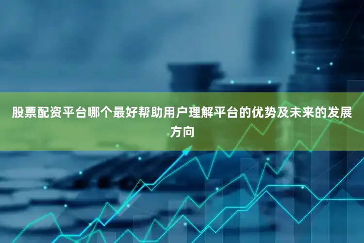 股票配资平台哪个最好帮助用户理解平台的优势及未来的发展方向